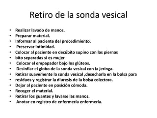 Retiro de la sonda vesical
• Realizar lavado de manos.
• Preparar material.
• Informar al paciente del procedimiento.
• Preservar intimidad.
• Colocar al paciente en decúbito supino con las piernas
• bito separadas si es mujer
• Colocar el empapador bajo los glúteos.
• Desinflar el globo de la sonda vesical con la jeringa.
• Retirar suavemente la sonda vesical ,desecharla en la bolsa para
• residuos y registrar la diuresis de la bolsa colectora.
• Dejar al paciente en posición cómoda.
• Recoger el material.
• Retirar los guantes y lavarse las manos.
• Anotar en registro de enfermería enfermería.
 
