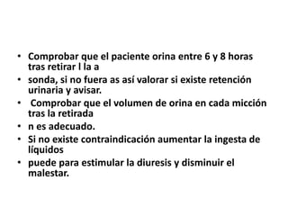 • Comprobar que el paciente orina entre 6 y 8 horas
tras retirar l la a
• sonda, si no fuera as así valorar si existe retención
urinaria y avisar.
• Comprobar que el volumen de orina en cada micción
tras la retirada
• n es adecuado.
• Si no existe contraindicación aumentar la ingesta de
líquidos
• puede para estimular la diuresis y disminuir el
malestar.
 