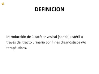 DEFINICION
Introducción de 1 catéter vesical (sonda) estéril a
través del tracto urinario con fines diagnósticos y/o
terapéuticos.
 