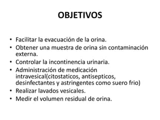 OBJETIVOS
• Facilitar la evacuación de la orina.
• Obtener una muestra de orina sin contaminación
externa.
• Controlar la incontinencia urinaria.
• Administración de medicación
intravesical(citostaticos, antisepticos,
desinfectantes y astringentes como suero frio)
• Realizar lavados vesicales.
• Medir el volumen residual de orina.
 