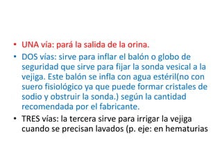 • UNA vía: pará la salida de la orina.
• DOS vías: sirve para inflar el balón o globo de
seguridad que sirve para fijar la sonda vesical a la
vejiga. Este balón se infla con agua estéril(no con
suero fisiológico ya que puede formar cristales de
sodio y obstruir la sonda.) según la cantidad
recomendada por el fabricante.
• TRES vías: la tercera sirve para irrigar la vejiga
cuando se precisan lavados (p. eje: en hematurias
 