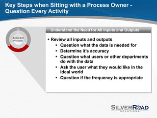 Key Steps when Sitting with a Process Owner -
Question Every Activity


                Understand the Need for All Inputs and Outputs

                Review all inputs and outputs
  End-to-End
  Processes

                    Question what the data is needed for
                    Determine it’s accuracy
                    Question what users or other departments
                     do with the data
                    Ask the user what they would like in the
                     ideal world
                    Question if the frequency is appropriate
 