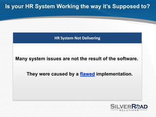 Is your HR System Working the way it’s Supposed to?




                    HR System Not Delivering



   Many system issues are not the result of the software.


       They were caused by a flawed implementation.
 