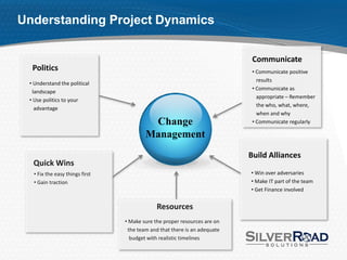 Understanding Project Dynamics


                                                                           Communicate
  Politics                                                                 • Communicate positive
                                                                             results
 • Understand the political
                                                                           • Communicate as
  landscape
                                                                             appropriate – Remember
 • Use politics to your
                                                                             the who, what, where,
   advantage
                                                                             when and why
                                         Change                            • Communicate regularly

                                        Management
                                                                          Build Alliances
  Quick Wins
  • Fix the easy things first                                             • Win over adversaries
  • Gain traction                                                         • Make IT part of the team
                                                                          • Get Finance involved


                                             Resources
                                • Make sure the proper resources are on
                                 the team and that there is an adequate
                                  budget with realistic timelines
 