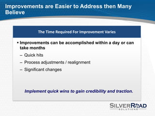 Improvements are Easier to Address then Many
Believe


              The Time Required For Improvement Varies

     Improvements can be accomplished within a day or can
      take months
     – Quick hits
     – Process adjustments / realignment
     – Significant changes




       Implement quick wins to gain credibility and traction.
 