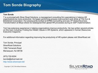 Tom Sonde Biography

Tom Sonde
T is a principal with Silver Road Solutions, a management consulting firm specializing in helping HR
organizations be more productive. He began performing process improvement work while at The Dun &
Bradstreet Corporation. He subsequently worked at KPMG Consulting and was VP Global Business
Transformation at Misys where he redesigned their global HR processes during an SAP implementation.

Tom has extensive experience in helping organizations improve productivity. He has written several articles
on this topic including: Finding the Hidden Values in HR Systems, which appeared in Human Resources
Executive magazine.

For additional information regarding improving the productivity of HR system please visit SilverRoad.net

Tom Sonde, Principal
SilverRoad Solutions
1362 Tamarack Road
Manasquan, NJ 08736

(973) 722-9304
tsonde@silverroad.net
http://www.silverroad.net/

 Copyright © 2012 SilverRoad Solutions.
 