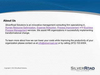 About Us
 SilverRoad Solutions is an innovative management consulting firm specializing in,
 Human Resource Optimization, Expense Reduction, Process Improvement and Business
 Process Management services. We assist HR organizations in successfully implementing
 transformational change.


 To learn more about how we can lower your costs while improving the productivity of your
 organization please contact us at info@silverroad.net or by calling (973) 722-9304.




Copyright © 2012 SilverRoad Solutions.
 