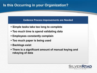 Is this Occurring in your Organization?



             Evidence Process Improvements are Needed

     Simple tasks take too long to complete
     Too much time is spend validating data
     Employees constantly complain
     Too much paper is being used
     Backlogs exist
     There is a significant amount of manual keying and
      rekeying of data
 