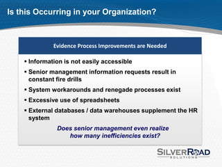Is this Occurring in your Organization?



              Evidence Process Improvements are Needed

     Information is not easily accessible
     Senior management information requests result in
      constant fire drills
     System workarounds and renegade processes exist
     Excessive use of spreadsheets
     External databases / data warehouses supplement the HR
      system
               Does senior management even realize
                  how many inefficiencies exist?
 