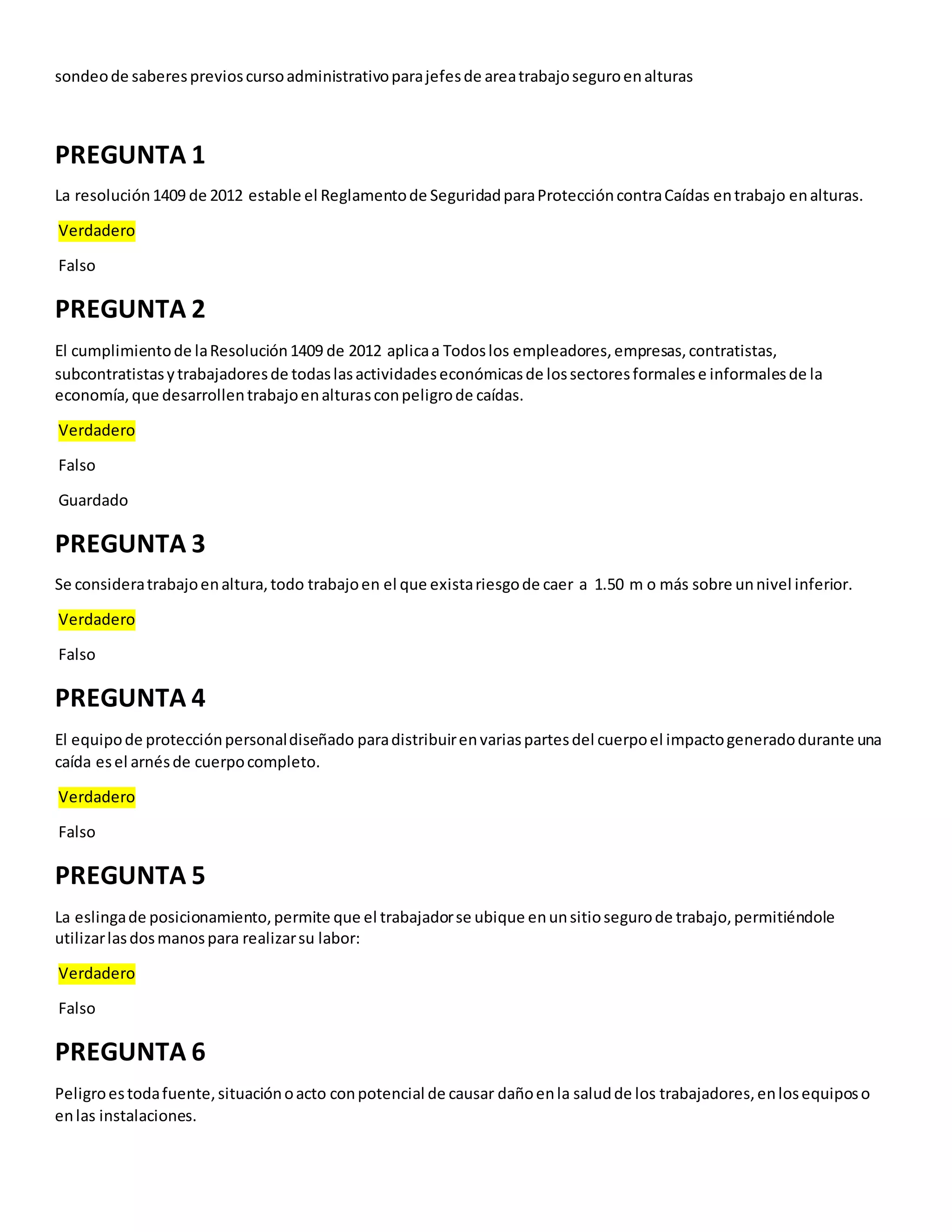 sondeode saberesprevioscursoadministrativoparajefesde areatrabajoseguroenalturas
PREGUNTA 1
La resolución1409 de 2012 estable el Reglamentode SeguridadparaProteccióncontraCaídas entrabajo enalturas.
Verdadero
Falso
PREGUNTA 2
El cumplimientode laResolución1409 de 2012 aplicaa Todoslos empleadores,empresas,contratistas,
subcontratistasytrabajadoresde todaslasactividadeseconómicasde lossectoresformalese informalesde la
economía,que desarrollentrabajoenalturasconpeligrode caídas.
Verdadero
Falso
Guardado
PREGUNTA 3
Se consideratrabajoenaltura,todo trabajoen el que existariesgode caer a 1.50 m o más sobre unnivel inferior.
Verdadero
Falso
PREGUNTA 4
El equipode protecciónpersonaldiseñado paradistribuirenvariaspartesdel cuerpoel impactogeneradodurante una
caída esel arnésde cuerpocompleto.
Verdadero
Falso
PREGUNTA 5
La eslingade posicionamiento,permite que el trabajadorse ubique enunsitiosegurode trabajo,permitiéndole
utilizarlasdosmanospara realizarsu labor:
Verdadero
Falso
PREGUNTA 6
Peligroestodafuente,situaciónoacto conpotencial de causar dañoenla saludde los trabajadores,enlosequiposo
enlas instalaciones.