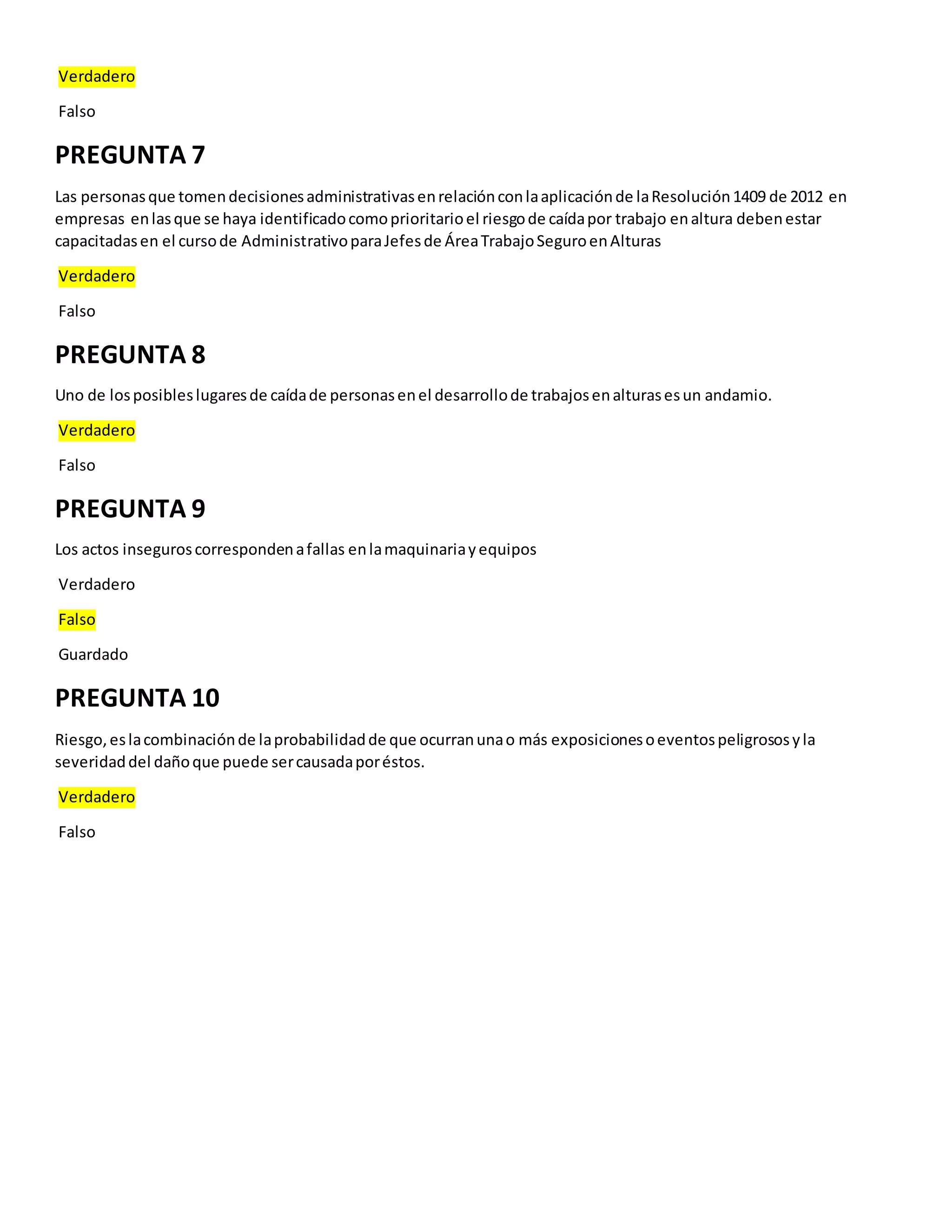 Verdadero
Falso
PREGUNTA 7
Las personasque tomendecisionesadministrativasenrelaciónconlaaplicaciónde laResolución1409 de 2012 en
empresas enlasque se haya identificadocomoprioritarioel riesgode caídapor trabajo enaltura debenestar
capacitadasen el cursode AdministrativoparaJefesde ÁreaTrabajoSeguroenAlturas
Verdadero
Falso
PREGUNTA 8
Uno de losposibleslugaresde caídade personasenel desarrollode trabajosenalturasesun andamio.
Verdadero
Falso
PREGUNTA 9
Los actos inseguroscorrespondenafallas enlamaquinariayequipos
Verdadero
Falso
Guardado
PREGUNTA 10
Riesgo,eslacombinaciónde laprobabilidadde que ocurranunao más exposicionesoeventospeligrososyla
severidaddel dañoque puede sercausadaporéstos.
Verdadero
Falso