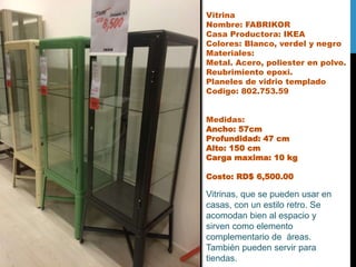 Vitrina
Nombre: FABRIKOR
Casa Productora: IKEA
Colores: Blanco, verdel y negro
Materiales:
Metal. Acero, poliester en polvo.
Reubrimiento epoxi.
Planeles de vidrio templado
Codigo: 802.753.59
Medidas:
Ancho: 57cm
Profundidad: 47 cm
Alto: 150 cm
Carga maxima: 10 kg
Costo: RD$ 6,500.00
Vitrinas, que se pueden usar en
casas, con un estilo retro. Se
acomodan bien al espacio y
sirven como elemento
complementario de áreas.
También pueden servir para
tiendas.
 