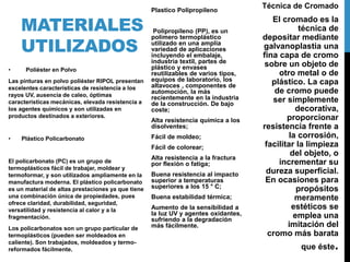 MATERIALES
UTILIZADOS
• Poliéster en Polvo
Las pinturas en polvo poliéster RIPOL presentan
excelentes características de resistencia a los
rayos UV, ausencia de caleo, óptimas
características mecánicas, elevada resistencia a
los agentes químicos y son utilizadas en
productos destinados a exteriores.
• Plástico Policarbonato
El policarbonato (PC) es un grupo de
termoplásticos fácil de trabajar, moldear y
termoformar, y son utilizados ampliamente en la
manufactura moderna. El plástico policarbonato
es un material de altas prestaciones ya que tiene
una combinación única de propiedades, pues
ofrece claridad, durabilidad, seguridad,
versatilidad y resistencia al calor y a la
fragmentación.
Los policarbonatos son un grupo particular de
termoplásticos (pueden ser moldeados en
caliente). Son trabajados, moldeados y termo-
reformados fácilmente.
Plastico Polipropileno
Polipropileno (PP), es un
polímero termoplástico
utilizado en una amplia
variedad de aplicaciones
incluyendo el embalaje,
industria textil, partes de
plástico y envases
reutilizables de varios tipos,
equipos de laboratorio, los
altavoces , componentes de
automoción, la más
recientemente en la industria
de la construcción. De bajo
coste;
Alta resistencia química a los
disolventes;
Fácil de moldeo;
Fácil de colorear;
Alta resistencia a la fractura
por flexión o fatiga;
Buena resistencia al impacto
superior a temperaturas
superiores a los 15 ° C;
Buena estabilidad térmica;
Aumento de la sensibilidad a
la luz UV y agentes oxidantes,
sufriendo a la degradación
más fácilmente.
Técnica de Cromado
El cromado es la
técnica de
depositar mediante
galvanoplastia una
fina capa de cromo
sobre un objeto de
otro metal o de
plástico. La capa
de cromo puede
ser simplemente
decorativa,
proporcionar
resistencia frente a
la corrosión,
facilitar la limpieza
del objeto, o
incrementar su
dureza superficial.
En ocasiones para
propósitos
meramente
estéticos se
emplea una
imitación del
cromo más barata
que éste.
 