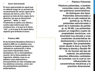 • Acero Galvanizado
El acero galvanizado es aquel que
se obtiene luego de un proceso de
recubrimiento de varias capas de la
aleación de hierro y zinc. Por lo
general se trata de tres capas de la
aleación, las que se denominan
“gamma”, “delta” y “zeta”.
Finalmente se aplica una última y
cuarta capa externa que sólo
contiene zinc, a la que se le llama
“eta”, y es la que le da aquel típico
aspecto gris brillante al acero.
• Plastico ABS
El Acrilonitrilo Butadieno Estireno o
plástico ABS es un plástico muy
resistente al impacto (golpes) muy
utilizado en automoción y otros
usos tanto industriales como
domésticos. Es un termoplástico
amorfo. Se le llama plástico de
ingeniería, debido a que es un
plástico cuya elaboración y
procesamiento es más complejo que
los plásticos comunes, como son
las polioleofinas (polietileno,
polipropileno).
• Plástico Poliamida
Plásticos poliamidas, o también
conocidas como nylon, (PA)
son polímeros semicristalinos.
Se distinguen dos tipos.
Poliamidas estructuradas a
partir de un solo material de
partida (p. ej. PA 6) y
poliamidas estructuradas a
partir de 2 materiales de partida
(p. ej. PA 66). Las poliamidas
poseen un magnífico cuadro de
propiedades mecánicas, una
tenacidad muy elevada y unas
excelentes características de
deslizamiento y resistencia al
desgaste. Sus propiedades
varían desde la dura y tenaz PA
66 hasta la blanda y flexible PA
12. En función del tipo de
material, las poliamidas
absorben diferentes cantidades
de humedad, con lo cual se ven
influenciadas las
características mecánicas y la
precisión dimensional.
 
