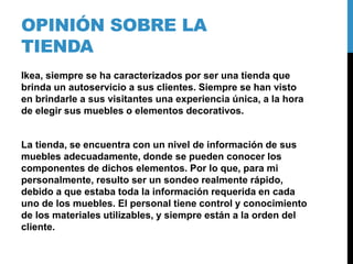 OPINIÓN SOBRE LA
TIENDA
Ikea, siempre se ha caracterizados por ser una tienda que
brinda un autoservicio a sus clientes. Siempre se han visto
en brindarle a sus visitantes una experiencia única, a la hora
de elegir sus muebles o elementos decorativos.
La tienda, se encuentra con un nivel de información de sus
muebles adecuadamente, donde se pueden conocer los
componentes de dichos elementos. Por lo que, para mi
personalmente, resulto ser un sondeo realmente rápido,
debido a que estaba toda la información requerida en cada
uno de los muebles. El personal tiene control y conocimiento
de los materiales utilizables, y siempre están a la orden del
cliente.
 