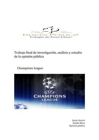  
	
  
	
  
	
  
	
  
	
  
	
  
	
  
Trabajo	
  final	
  de	
  investigación,	
  análisis	
  y	
  estudio	
  
de	
  la	
  opinión	
  pública	
  	
  
	
  
	
  
	
  	
  	
  	
  Champions	
  league	
  	
  
	
  
	
  	
  
	
  
	
  
	
  
	
  
Jaime	
  duarte	
  	
  
Adolfo	
  Meza	
  	
  
Opinión	
  pública	
  	
  
 