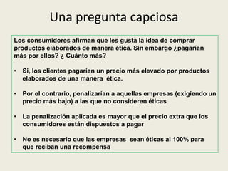 Una pregunta capciosa
Los consumidores afirman que les gusta la idea de comprar
productos elaborados de manera ética. Sin embargo ¿pagarían
más por ellos? ¿ Cuánto más?
• Si, los clientes pagarían un precio más elevado por productos
elaborados de una manera ética.
• Por el contrario, penalizarían a aquellas empresas (exigiendo un
precio más bajo) a las que no consideren éticas
• La penalización aplicada es mayor que el precio extra que los
consumidores están dispuestos a pagar
• No es necesario que las empresas sean éticas al 100% para
que reciban una recompensa
 