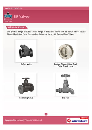 SIR Valves


Industrial Valve:
Our product range includes a wide range of Industrial Valve such as Reflux Valve, Double
Flanged Dual Dual Plate Check valve, Balancing Valve, Bib Tap and Stop Valve.




               Reflux Valve                         Double Flanged Dual Dual
                                                       Plate Check valve




             Balancing Valve                                 Bib Tap
 