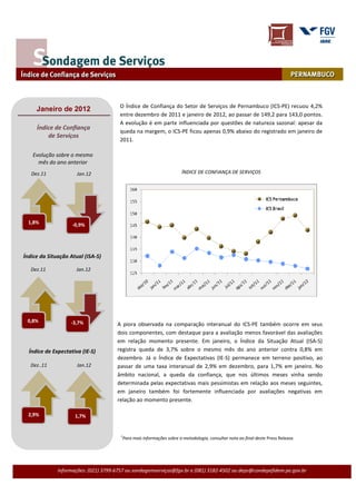 O Índice de Confiança do Setor de Serviços de Pernambuco (ICS-PE) recuou 4,2%
     Janeiro de 2012
                                        entre dezembro de 2011 e janeiro de 2012, ao passar de 149,2 para 143,0 pontos.
                                        A evolução é em parte influenciada por questões de natureza sazonal: apesar da
     Índice de Confiança
                                        queda na margem, o ICS-PE ficou apenas 0,9% abaixo do registrado em janeiro de
         de Serviços
                                        2011.

   Evolução sobre o mesmo
     mês do ano anterior
   Dez.11             Jan.12                                          ÍNDICE DE CONFIANÇA DE SERVIÇOS




  1,8%              -0,9%




Índice da Situação Atual (ISA-S)

   Dez.11             Jan.12




 0,8%              -3,7%               A piora observada na comparação interanual do ICS-PE também ocorre em seus
                                       dois componentes, com destaque para a avaliação menos favorável das avaliações
                                       em relação momento presente. Em janeiro, o Índice da Situação Atual (ISA-S)
  Índice de Expectativa (IE-S)         registra queda de 3,7% sobre o mesmo mês do ano anterior contra 0,8% em
                                       dezembro. Já o Índice de Expectativas (IE-S) permanece em terreno positivo, ao
   Dez..11            Jan.12           passar de uma taxa interanual de 2,9% em dezembro, para 1,7% em janeiro. No
                                       âmbito nacional, a queda da confiança, que nos últimos meses vinha sendo
                                       determinada pelas expectativas mais pessimistas em relação aos meses seguintes,
                                       em janeiro também foi fortemente influenciada por avaliações negativas em
                                       relação ao momento presente.

  2,9%               1,7%


                                        1
                                         Para mais informações sobre a metodologia, consultar nota ao final deste Press Release.




              Informações: (021) 3799-6757 ou sondagemserviços@fgv.br e (081) 3182-4502 ou deps@condepefidem.pe.gov.br
 