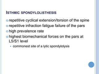 ISTHMIC SPONDYLOLISTHESIS
 repetitive cyclical extension/torsion of the spine
 repetitive infraction fatigue failure of the pars
 high prevalence rate
 highest biomechanical forces on the pars at
L5/S1 level
 commonest site of a lytic spondylolysis
 