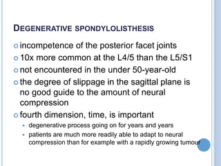 DEGENERATIVE SPONDYLOLISTHESIS
 incompetence of the posterior facet joints
 10x more common at the L4/5 than the L5/S1
 not encountered in the under 50-year-old
 the degree of slippage in the sagittal plane is
no good guide to the amount of neural
compression
 fourth dimension, time, is important
 degenerative process going on for years and years
 patients are much more readily able to adapt to neural
compression than for example with a rapidly growing tumour
 
