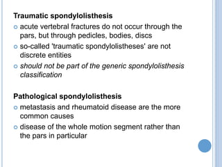Traumatic spondylolisthesis
 acute vertebral fractures do not occur through the
pars, but through pedicles, bodies, discs
 so-called 'traumatic spondylolistheses' are not
discrete entities
 should not be part of the generic spondylolisthesis
classification
Pathological spondylolisthesis
 metastasis and rheumatoid disease are the more
common causes
 disease of the whole motion segment rather than
the pars in particular
 