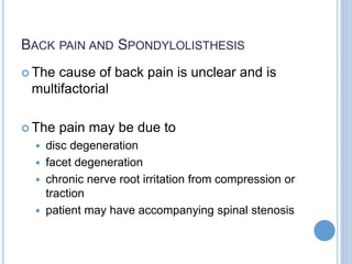 BACK PAIN AND SPONDYLOLISTHESIS
 The cause of back pain is unclear and is
multifactorial
 The pain may be due to
 disc degeneration
 facet degeneration
 chronic nerve root irritation from compression or
traction
 patient may have accompanying spinal stenosis
 