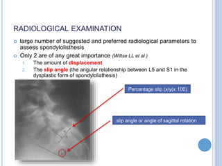 RADIOLOGICAL EXAMINATION
 large number of suggested and preferred radiological parameters to
assess spondylolisthesis
 Only 2 are of any great importance (Wiltse LL et al )
1. The amount of displacement
2. The slip angle (the angular relationship between L5 and S1 in the
dysplastic form of spondylolisthesis)
Percentage slip (x/y(x 100)
slip angle or angle of sagittal rotation
 