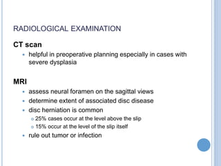 RADIOLOGICAL EXAMINATION
CT scan
 helpful in preoperative planning especially in cases with
severe dysplasia
MRI
 assess neural foramen on the sagittal views
 determine extent of associated disc disease
 disc herniation is common
 25% cases occur at the level above the slip
 15% occur at the level of the slip itself
 rule out tumor or infection
 