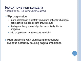 INDICATIONS FOR SURGERY
AGABEGI ET AL (THE SPINE JOURNAL 2010)
 Slip progression
 more common in skeletally immature patients who have
not reached the adolescent growth spurt
 the higher the grade of slip, the more likely it is to
progress
 slip progression rarely occurs in adults
 High-grade slip with significant lumbosacral
kyphotic deformity causing sagittal imbalance
 