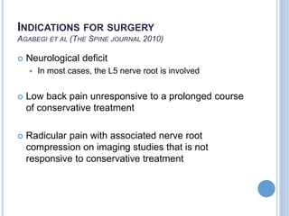 INDICATIONS FOR SURGERY
AGABEGI ET AL (THE SPINE JOURNAL 2010)
 Neurological deficit
 In most cases, the L5 nerve root is involved
 Low back pain unresponsive to a prolonged course
of conservative treatment
 Radicular pain with associated nerve root
compression on imaging studies that is not
responsive to conservative treatment
 