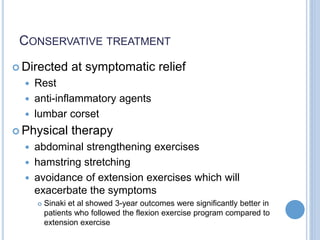 CONSERVATIVE TREATMENT
 Directed at symptomatic relief
 Rest
 anti-inflammatory agents
 lumbar corset
 Physical therapy
 abdominal strengthening exercises
 hamstring stretching
 avoidance of extension exercises which will
exacerbate the symptoms
 Sinaki et al showed 3-year outcomes were significantly better in
patients who followed the flexion exercise program compared to
extension exercise
 