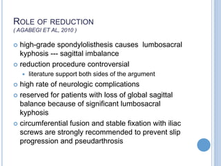 ROLE OF REDUCTION
( AGABEGI ET AL, 2010 )
 high-grade spondylolisthesis causes lumbosacral
kyphosis --- sagittal imbalance
 reduction procedure controversial
 literature support both sides of the argument
 high rate of neurologic complications
 reserved for patients with loss of global sagittal
balance because of significant lumbosacral
kyphosis
 circumferential fusion and stable fixation with iliac
screws are strongly recommended to prevent slip
progression and pseudarthrosis
 