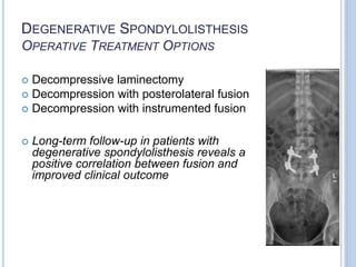 DEGENERATIVE SPONDYLOLISTHESIS
OPERATIVE TREATMENT OPTIONS
 Decompressive laminectomy
 Decompression with posterolateral fusion
 Decompression with instrumented fusion
 Long-term follow-up in patients with
degenerative spondylolisthesis reveals a
positive correlation between fusion and
improved clinical outcome
 