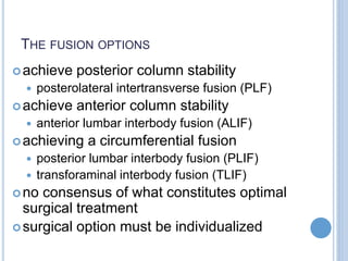 THE FUSION OPTIONS
achieve posterior column stability
 posterolateral intertransverse fusion (PLF)
achieve anterior column stability
 anterior lumbar interbody fusion (ALIF)
achieving a circumferential fusion
 posterior lumbar interbody fusion (PLIF)
 transforaminal interbody fusion (TLIF)
no consensus of what constitutes optimal
surgical treatment
surgical option must be individualized
 