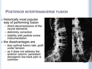 POSTERIOR INTERTRANSVERSE FUSION
 historically most popular
way of performing fusion
 direct decompression of the
neural elements
 deformity correction
 stability with pedicle screw
instrumentation
 the disadvantages are
 less optimal fusion rate: graft
under tension
 as it does not address the
anterior column: persistent
discogenic low back pain is
common
 