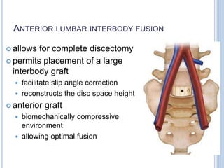 ANTERIOR LUMBAR INTERBODY FUSION
 allows for complete discectomy
 permits placement of a large
interbody graft
 facilitate slip angle correction
 reconstructs the disc space height
 anterior graft
 biomechanically compressive
environment
 allowing optimal fusion
 