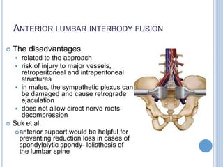 ANTERIOR LUMBAR INTERBODY FUSION
 The disadvantages
 related to the approach
 risk of injury to major vessels,
retroperitoneal and intraperitoneal
structures
 in males, the sympathetic plexus can
be damaged and cause retrograde
ejaculation
 does not allow direct nerve roots
decompression
 Suk et al.
anterior support would be helpful for
preventing reduction loss in cases of
spondylolytic spondy- lolisthesis of
the lumbar spine
 