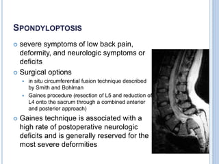 SPONDYLOPTOSIS
 severe symptoms of low back pain,
deformity, and neurologic symptoms or
deficits
 Surgical options
 in situ circumferential fusion technique described
by Smith and Bohlman
 Gaines procedure (resection of L5 and reduction of
L4 onto the sacrum through a combined anterior
and posterior approach)
 Gaines technique is associated with a
high rate of postoperative neurologic
deficits and is generally reserved for the
most severe deformities
 