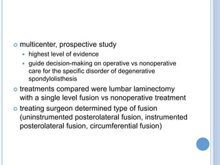  multicenter, prospective study
 highest level of evidence
 guide decision-making on operative vs nonoperative
care for the specific disorder of degenerative
spondylolisthesis
 treatments compared were lumbar laminectomy
with a single level fusion vs nonoperative treatment
 treating surgeon determined type of fusion
(uninstrumented posterolateral fusion, instrumented
posterolateral fusion, circumferential fusion)
 