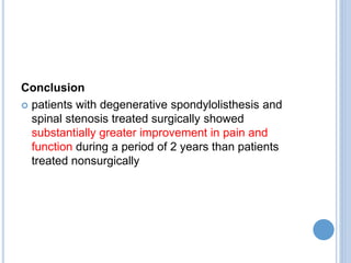 Conclusion
 patients with degenerative spondylolisthesis and
spinal stenosis treated surgically showed
substantially greater improvement in pain and
function during a period of 2 years than patients
treated nonsurgically
 