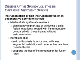 DEGENERATIVE SPONDYLOLISTHESIS
OPERATIVE TREATMENT OPTIONS
Instrumentation or non-instrumented fusion in
degenerative spondylolisthesis
 Martin et al ( systematic review )
significantly higher rate of achieving a solid
fusion in patients treated with instrumentation
compared with those treated without
instrumentation
 Kornblum et al
solid arthrodesis is associated with less
segmental instability and better outcomes than
pseudarthrosis
supports the use of instrumentation for fusion
rates
 