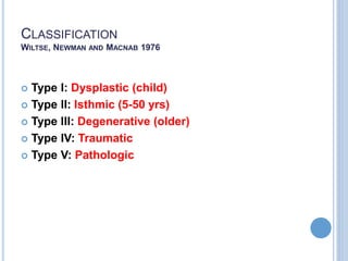 CLASSIFICATION
WILTSE, NEWMAN AND MACNAB 1976
 Type I: Dysplastic (child)
 Type II: Isthmic (5-50 yrs)
 Type III: Degenerative (older)
 Type IV: Traumatic
 Type V: Pathologic
 