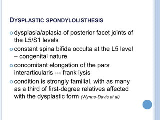 DYSPLASTIC SPONDYLOLISTHESIS
 dysplasia/aplasia of posterior facet joints of
the L5/S1 levels
 constant spina bifida occulta at the L5 level
– congenital nature
 concomitant elongation of the pars
interarticularis --- frank lysis
 condition is strongly familial, with as many
as a third of first-degree relatives affected
with the dysplastic form (Wynne-Davis et al)
 