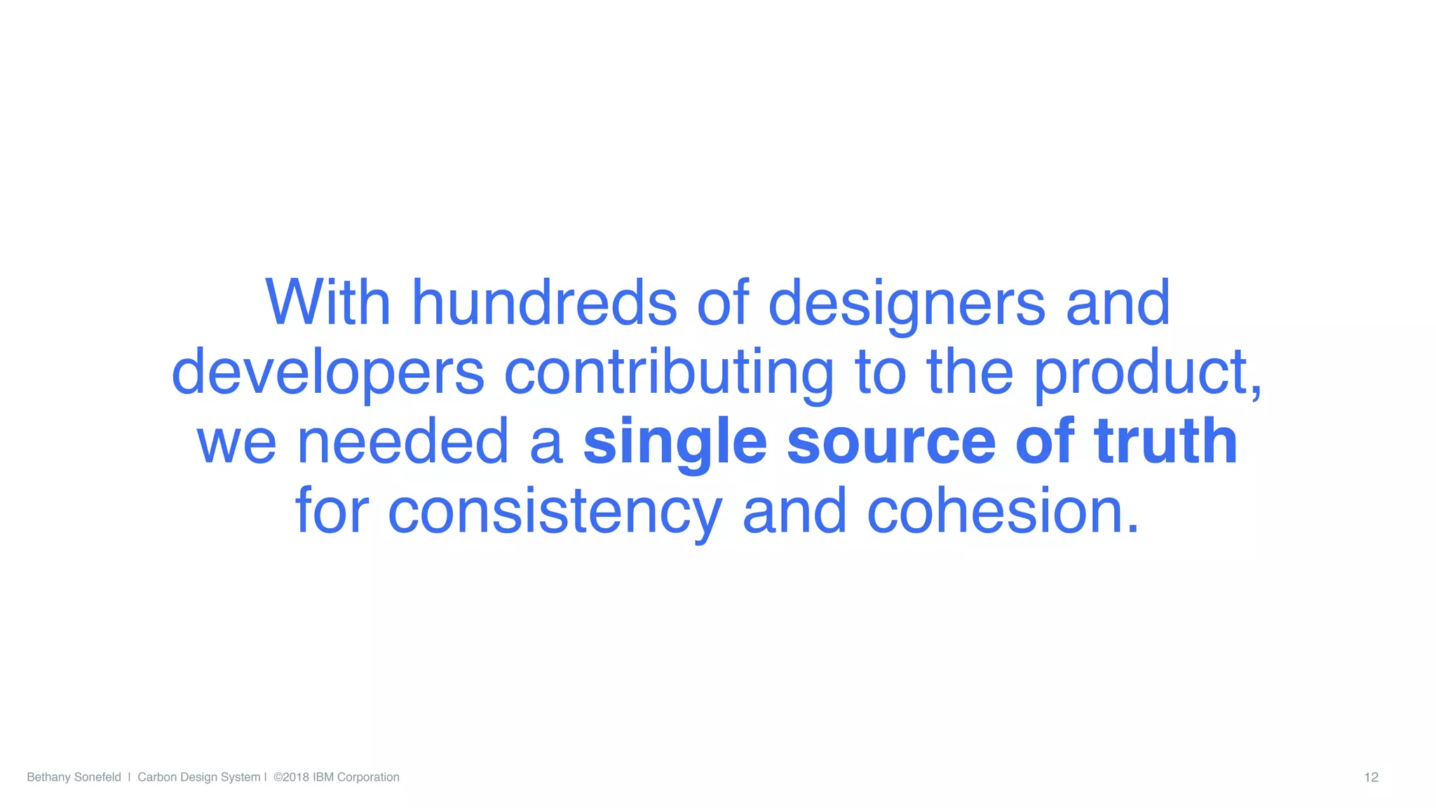 Bethany Sonefeld | Carbon Design System | ©2018 IBM Corporation 12
With hundreds of designers and
developers contributing to the product,
we needed a single source of truth
for consistency and cohesion.
 