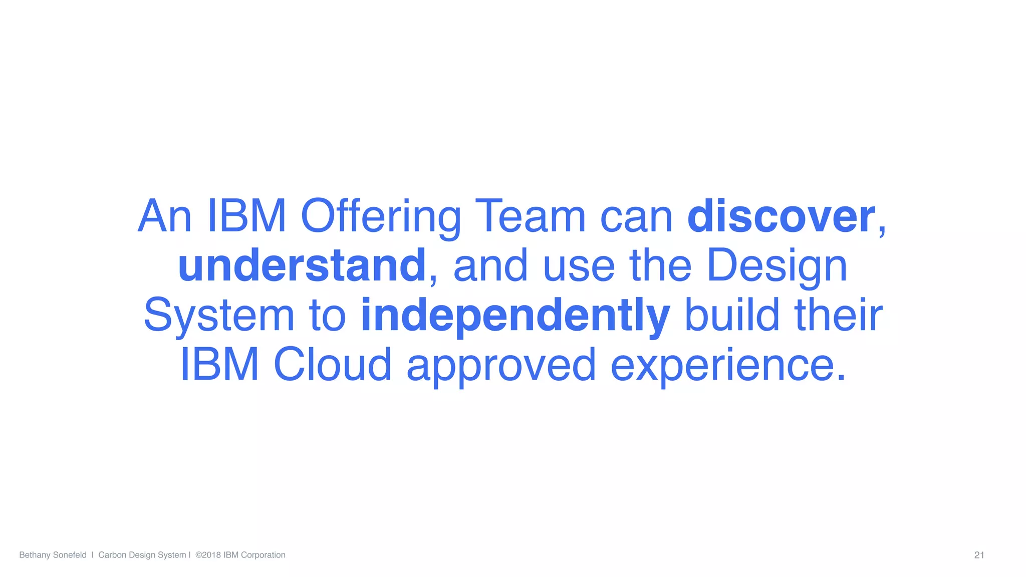 Bethany Sonefeld | Carbon Design System | ©2018 IBM Corporation 21
An IBM Offering Team can discover,
understand, and use the Design
System to independently build their
IBM Cloud approved experience.
 