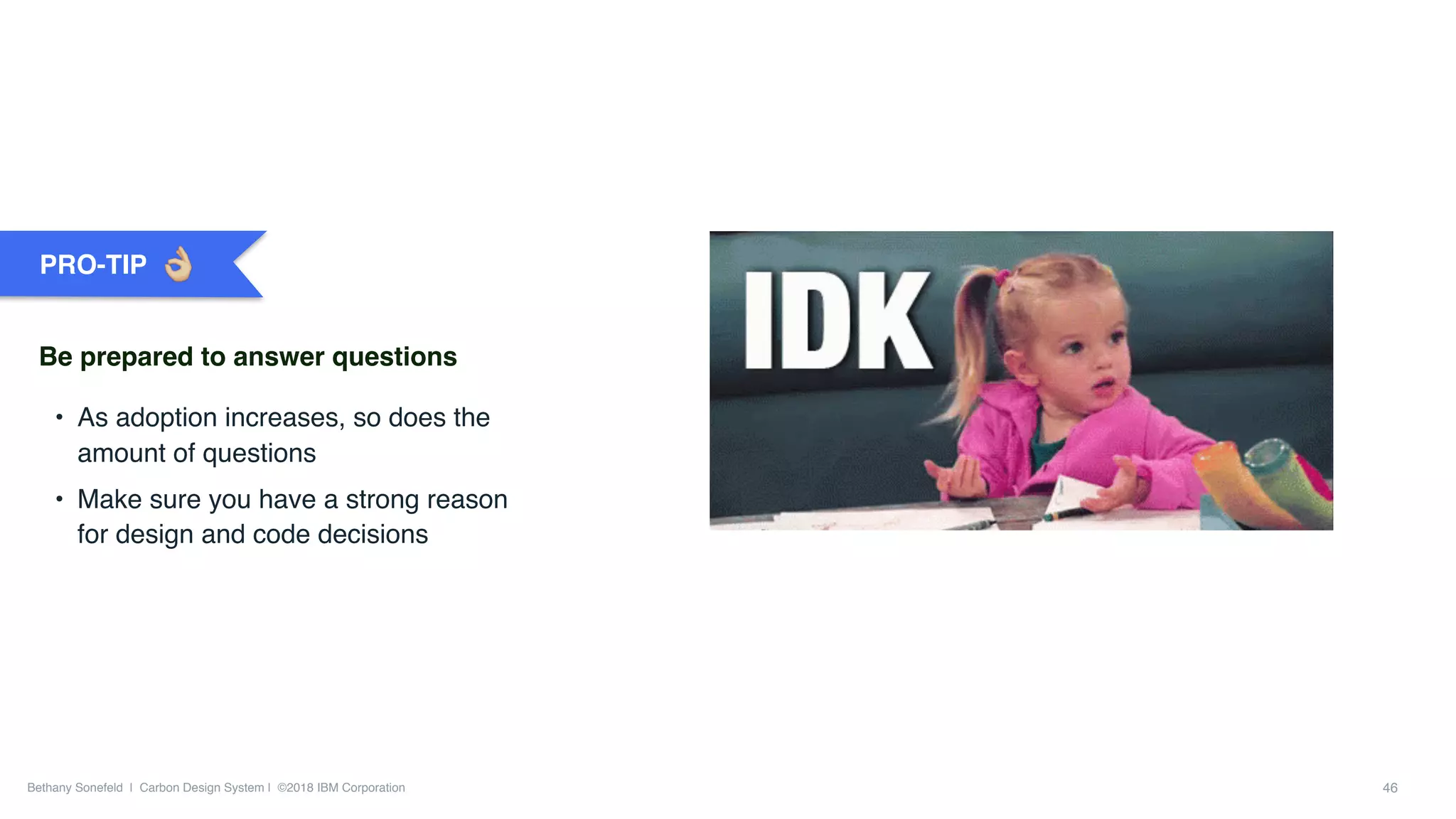 Bethany Sonefeld | Carbon Design System | ©2018 IBM Corporation 46
• As adoption increases, so does the
amount of questions
• Make sure you have a strong reason
for design and code decisions
PRO-TIP
Be prepared to answer questions
 