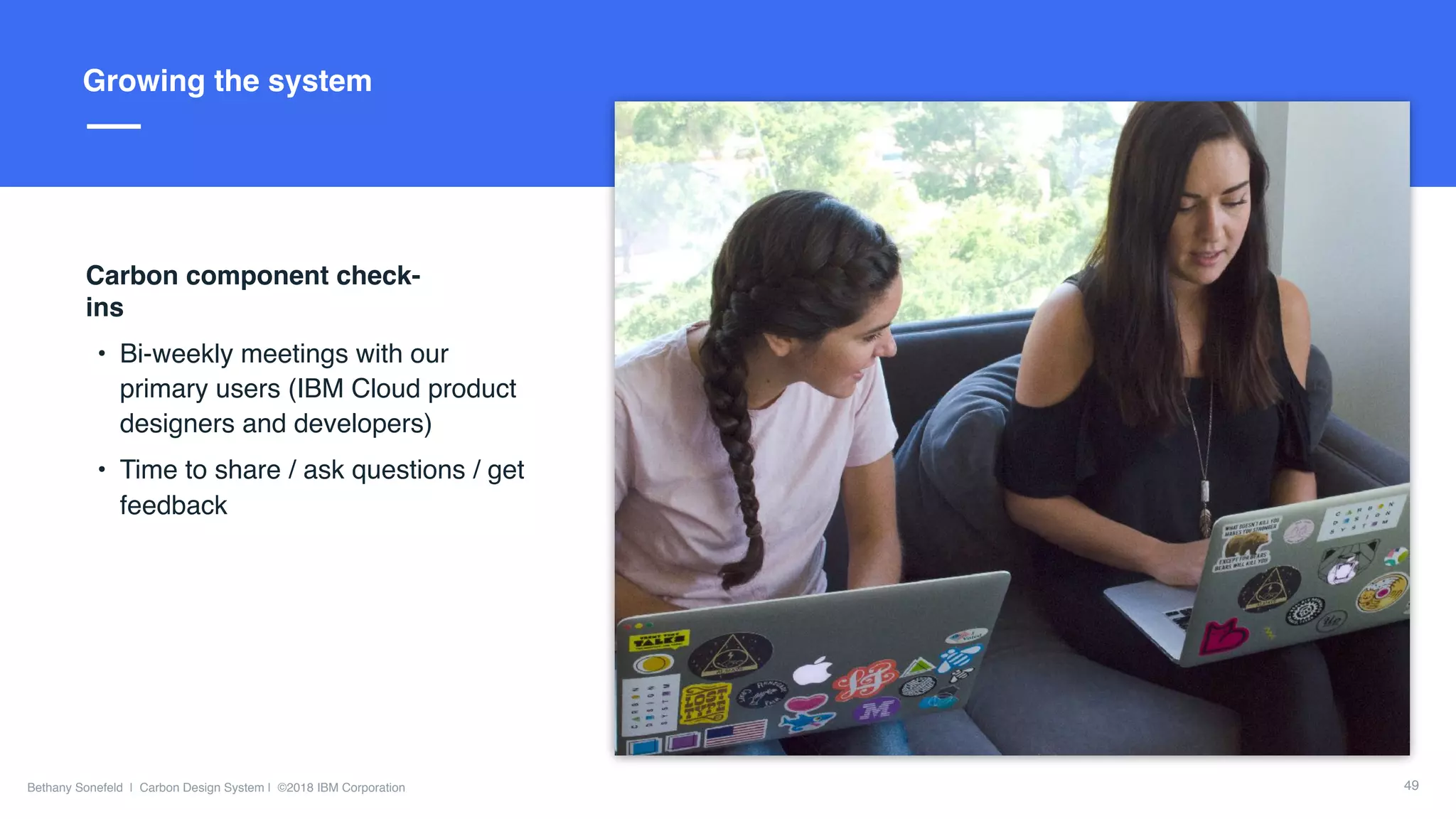 Slide Title Goes Here
Bethany Sonefeld | Carbon Design System | ©2018 IBM Corporation
Title hereGrowing the system
Carbon component check-
ins
• Bi-weekly meetings with our
primary users (IBM Cloud product
designers and developers)
• Time to share / ask questions / get
feedback
49
 