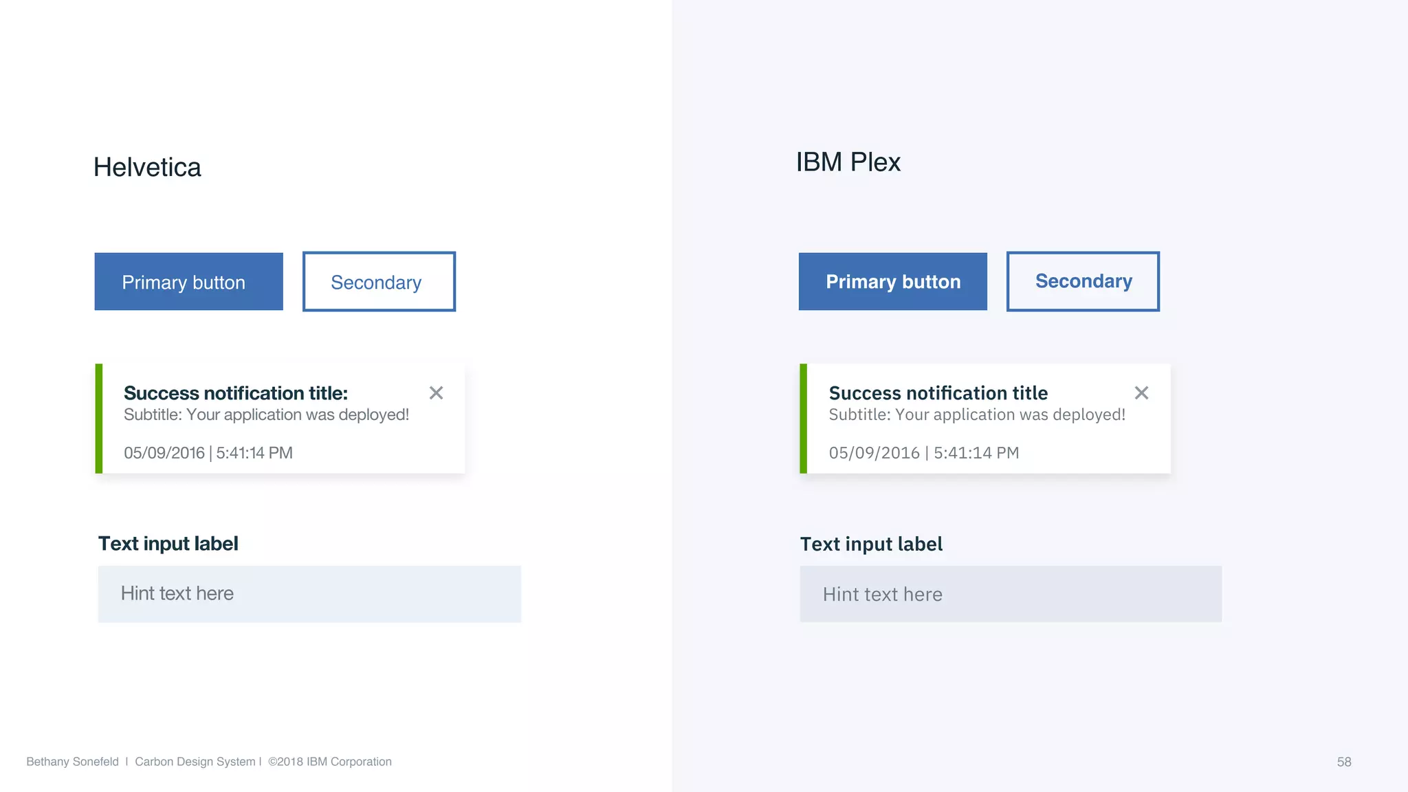 Bethany Sonefeld | Carbon Design System | ©2018 IBM Corporation
IBM PlexHelvetica
Primary button Secondary Primary button Secondary
Success notiﬁcation title:
Subtitle: Your application was deployed!
05/09/2016 | 5:41:14 PM
Success notiﬁcation title
Subtitle: Your application was deployed!
05/09/2016 | 5:41:14 PM
Text input label
Hint text here
Text input label
Hint text here
58
 
