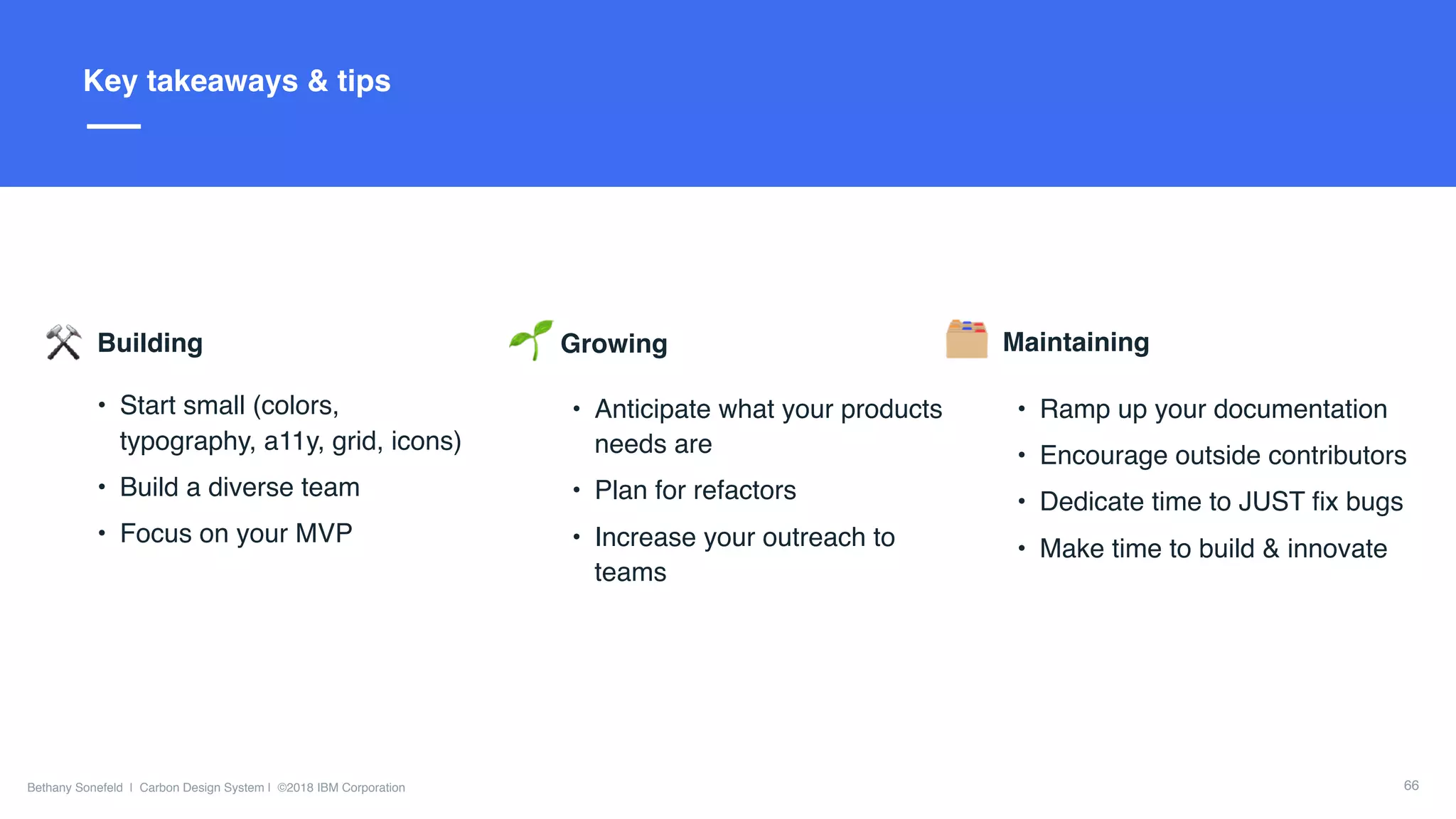 Slide Title Goes Here
Bethany Sonefeld | Carbon Design System | ©2018 IBM Corporation
Title here
66
Key takeaways & tips
Building
• Start small (colors,
typography, a11y, grid, icons)
• Build a diverse team
• Focus on your MVP
Growing
• Anticipate what your products
needs are
• Plan for refactors
• Increase your outreach to
teams
Maintaining
• Ramp up your documentation
• Encourage outside contributors
• Dedicate time to JUST ﬁx bugs
• Make time to build & innovate
 